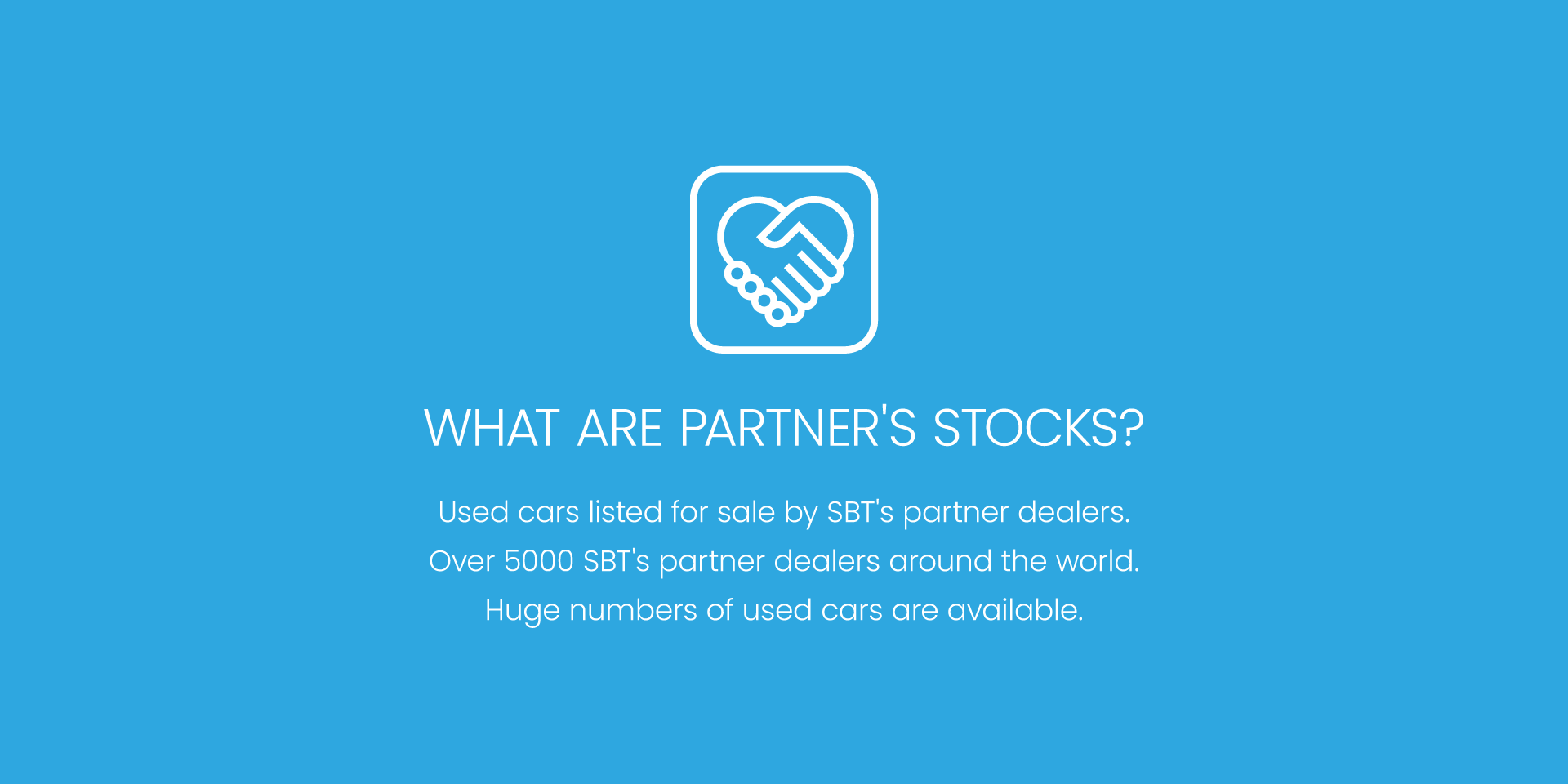 WHAT ARE PARTNER'S STOCKS? - Used cars listed for sale by SBT's partner dealers. Over 5,000 SBT's partner dealers around the world. Huge numbers of used cars are available.